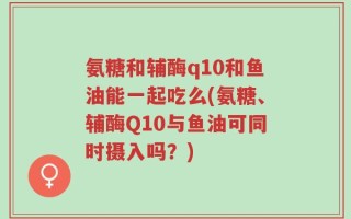氨糖和辅酶q10和鱼油能一起吃么(氨糖、辅酶Q10与鱼油可同时摄入吗？)