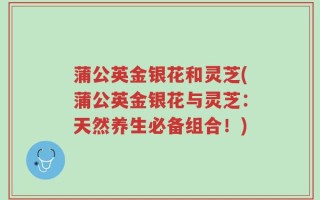 蒲公英金银花和灵芝(蒲公英金银花与灵芝：天然养生必备组合！)