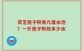 灵芝孢子粉用几度水泡？一斤孢子粉放多少水