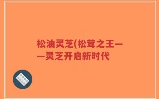 松油灵芝(松茸之王——灵芝开启新时代