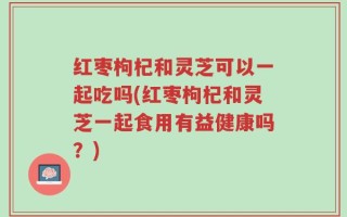 红枣枸杞和灵芝可以一起吃吗(红枣枸杞和灵芝一起食用有益健康吗？)