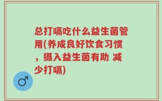 总打嗝吃什么益生菌管用(养成良好饮食习惯，摄入益生菌有助 减少打嗝)