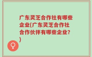 广东灵芝合作社有哪些企业(广东灵芝合作社合作伙伴有哪些企业？)