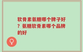 软骨素氨糖哪个牌子好？氨糖软骨素哪个品牌的好