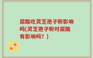 尿酸吃灵芝孢子粉影响吗(灵芝孢子粉对尿酸有影响吗？)