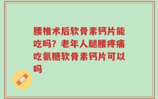 腰椎术后软骨素钙片能吃吗？老年人腿腰疼痛吃氨糖软骨素钙片可以吗