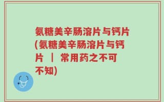 氨糖美辛肠溶片与钙片(氨糖美辛肠溶片与钙片 ｜ 常用药之不可不知)