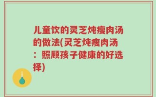 儿童饮的灵芝炖瘦肉汤的做法(灵芝炖瘦肉汤：照顾孩子健康的好选择)