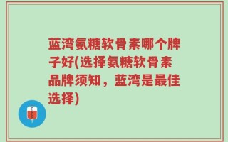 蓝湾氨糖软骨素哪个牌子好(选择氨糖软骨素品牌须知，蓝湾是最佳选择)