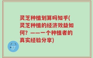 灵芝种植划算吗知乎(灵芝种植的经济效益如何？——一个种植者的真实经验分享)