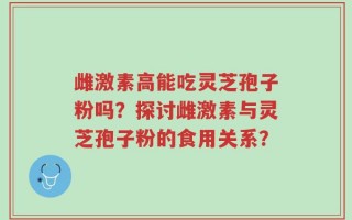 雌激素高能吃灵芝孢子粉吗？探讨雌激素与灵芝孢子粉的食用关系？