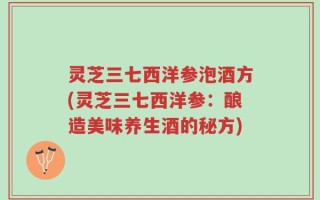 灵芝三七西洋参泡酒方(灵芝三七西洋参：酿造美味养生酒的秘方)