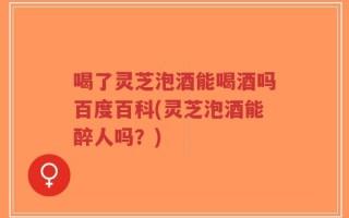 喝了灵芝泡酒能喝酒吗百度百科(灵芝泡酒能醉人吗？)