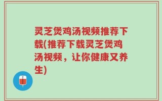 灵芝煲鸡汤视频推荐下载(推荐下载灵芝煲鸡汤视频，让你健康又养生)