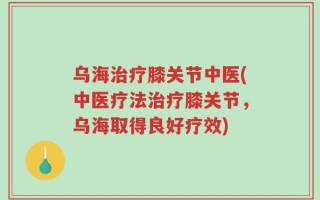 乌海治疗膝关节中医(中医疗法治疗膝关节，乌海取得良好疗效)