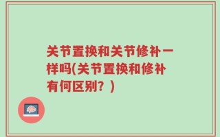 关节置换和关节修补一样吗(关节置换和修补有何区别？)