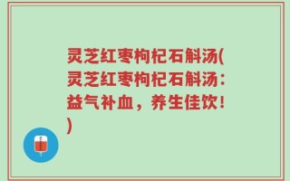 灵芝红枣枸杞石斛汤(灵芝红枣枸杞石斛汤：益气补血，养生佳饮！)