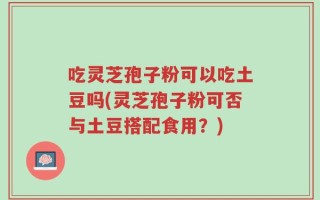 吃灵芝孢子粉可以吃土豆吗(灵芝孢子粉可否与土豆搭配食用？)