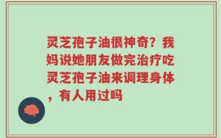 灵芝孢子油很神奇？我妈说她朋友做完治疗吃灵芝孢子油来调理身体，有人用过吗