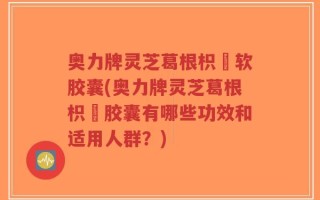 奥力牌灵芝葛根枳椇软胶囊(奥力牌灵芝葛根枳椇胶囊有哪些功效和适用人群？)