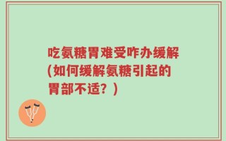 吃氨糖胃难受咋办缓解(如何缓解氨糖引起的胃部不适？)