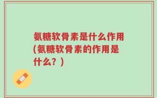 氨糖软骨素是什么作用(氨糖软骨素的作用是什么？)
