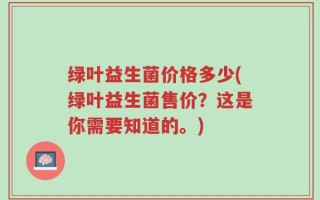 绿叶益生菌价格多少(绿叶益生菌售价？这是你需要知道的。)