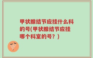 甲状腺结节应挂什么科的号(甲状腺结节应挂哪个科室的号？)