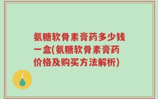 氨糖软骨素膏药多少钱一盒(氨糖软骨素膏药价格及购买方法解析)