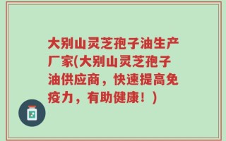 大别山灵芝孢子油生产厂家(大别山灵芝孢子油供应商，快速提高免疫力，有助健康！)