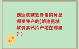 朗迪氨糖软骨素钙片是哪里生产的(朗迪氨糖软骨素钙片产地在哪里？)