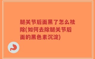 腿关节后面黑了怎么祛除(如何去除腿关节后面的黑色素沉淀)