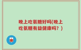 晚上吃氨糖好吗(晚上吃氨糖有益健康吗？)