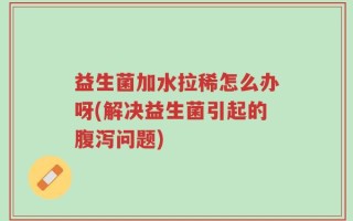 益生菌加水拉稀怎么办呀(解决益生菌引起的腹泻问题)