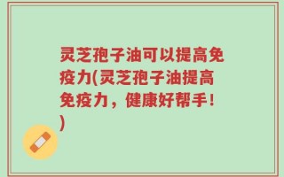 灵芝孢子油可以提高免疫力(灵芝孢子油提高免疫力，健康好帮手！)
