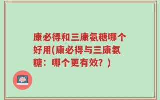 康必得和三康氨糖哪个好用(康必得与三康氨糖：哪个更有效？)
