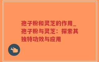 孢子粉和灵芝的作用_孢子粉与灵芝：探索其独特功效与应用