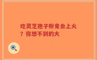 吃灵芝孢子粉竟会上火？你想不到的大