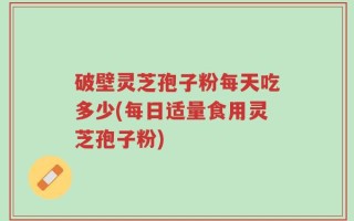 破壁灵芝孢子粉每天吃多少(每日适量食用灵芝孢子粉)