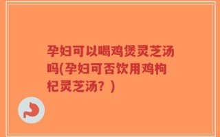 孕妇可以喝鸡煲灵芝汤吗(孕妇可否饮用鸡枸杞灵芝汤？)