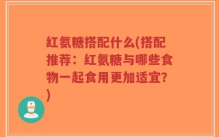 红氨糖搭配什么(搭配推荐：红氨糖与哪些食物一起食用更加适宜？)