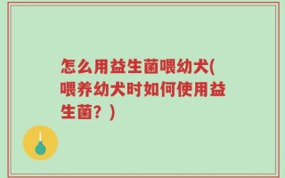 怎么用益生菌喂幼犬(喂养幼犬时如何使用益生菌？)