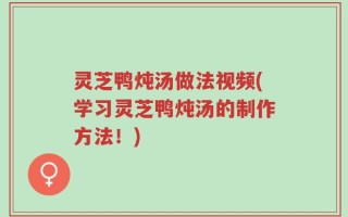 灵芝鸭炖汤做法视频(学习灵芝鸭炖汤的制作方法！)