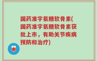 国药准字氨糖软骨素(国药准字氨糖软骨素获批上市，有助关节疾病预防和治疗)