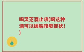 喝灵芝酒止咳(喝这种酒可以缓解咳嗽症状！)