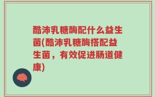 酷沛乳糖酶配什么益生菌(酷沛乳糖酶搭配益生菌，有效促进肠道健康)