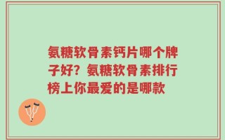 氨糖软骨素钙片哪个牌子好？氨糖软骨素排行榜上你最爱的是哪款