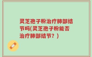 灵芝孢子粉治疗肺部结节吗(灵芝孢子粉能否治疗肺部结节？)