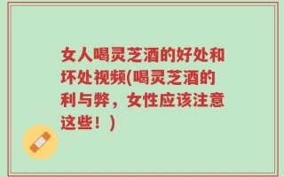 女人喝灵芝酒的好处和坏处视频(喝灵芝酒的利与弊，女性应该注意这些！)