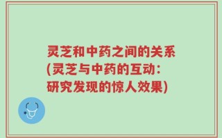 灵芝和中药之间的关系(灵芝与中药的互动：研究发现的惊人效果)
